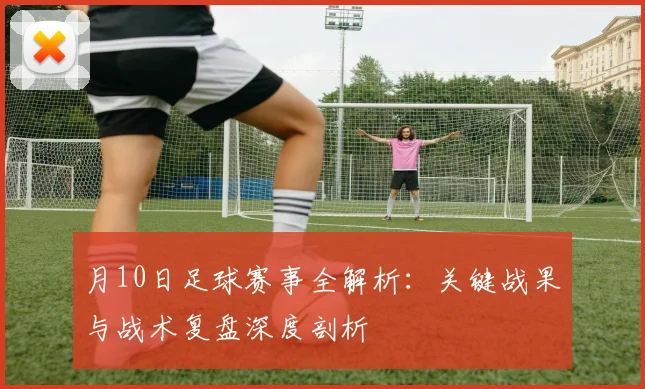月10日足球赛事全解析：关键战果与战术复盘深度剖析