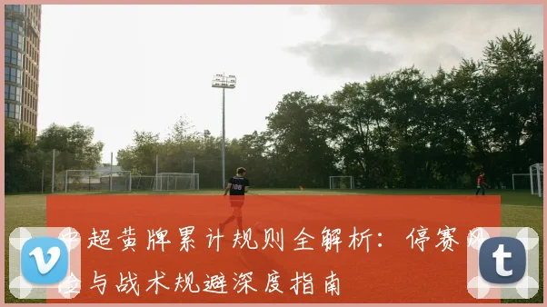 中超黄牌累计规则全解析：停赛风险与战术规避深度指南