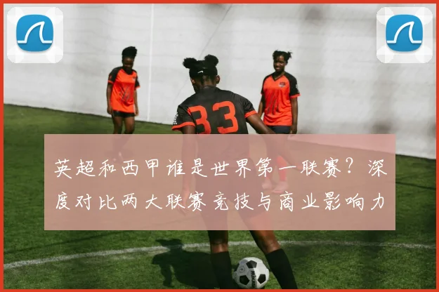 英超和西甲谁是世界第一联赛?深度对比两大联赛竞技与商业影响力