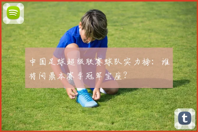 中国足球超级联赛球队实力榜:谁将问鼎本赛季冠军宝座?